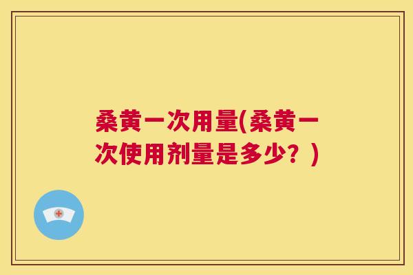 桑黄一次用量(桑黄一次使用剂量是多少?) 桑黄一次用量(桑黄一次使用剂量是多少?)