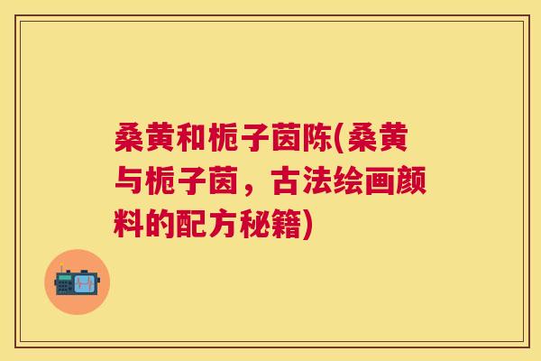 桑黄和栀子茵陈(桑黄与栀子茵,古法绘画颜料的配方秘籍) 桑黄和栀子茵陈(桑黄与栀子茵,古法绘画颜料的配方秘籍)