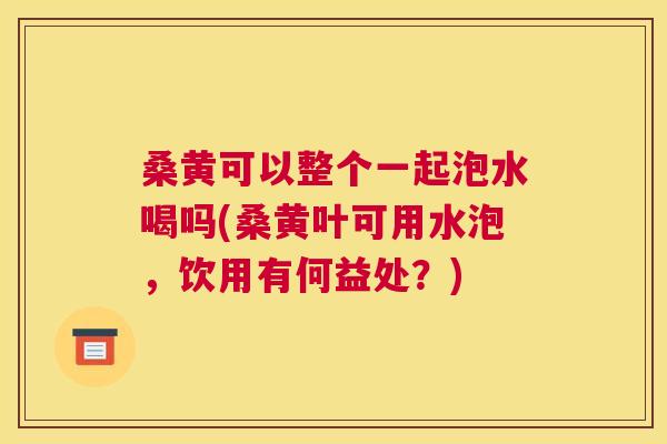 桑黄可以整个一起泡水喝吗(桑黄叶可用水泡,饮用有何益处?) 桑黄可以整个一起泡水喝吗(桑黄叶可用水泡,饮用有何益处?)