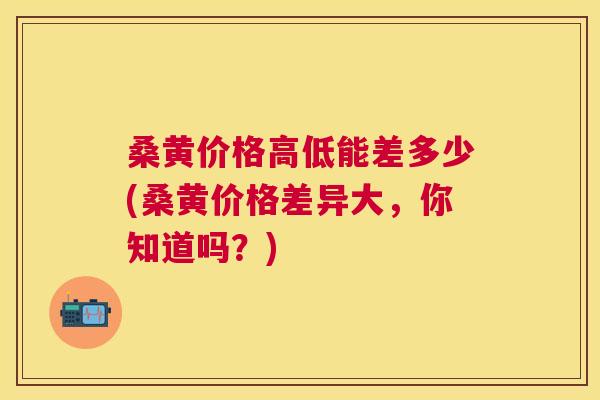 桑黄价格高低能差多少(桑黄价格差异大,你知道吗?) 桑黄价格高低能差多少(桑黄价格差异大,你知道吗?)