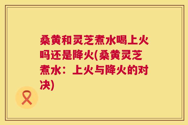 桑黄和灵芝煮水喝上火吗还是降火(桑黄灵芝煮水:上火与降火的对决) 桑黄和灵芝煮水喝上火吗还是降火(桑黄灵芝煮水:上火与降火的对决)