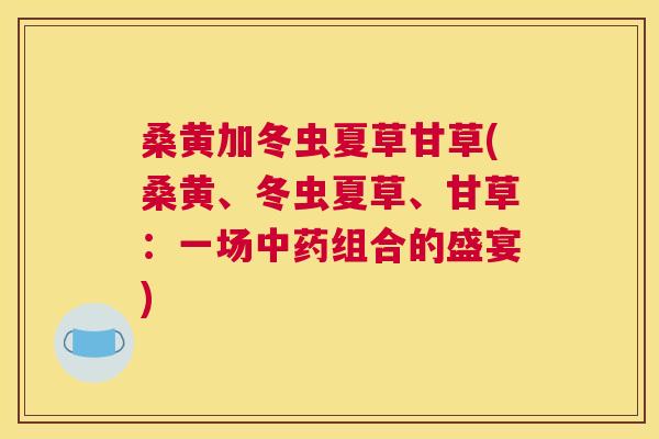 桑黄加冬虫夏草甘草(桑黄、冬虫夏草、甘草:一场组合的盛宴) 桑黄加冬虫夏草甘草(桑黄、冬虫夏草、甘草:一场组合的盛宴)