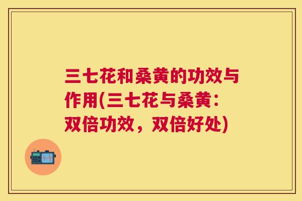 三七花和桑黄的功效与作用(三七花与桑黄:双倍功效,双倍好处) 三七花和桑黄的功效与作用(三七花与桑黄:双倍功效,双倍好处)