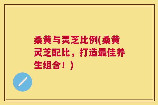桑黄与灵芝比例(桑黄灵芝配比,打造佳养生组合!) 桑黄与灵芝比例(桑黄灵芝配比,打造佳养生组合!)