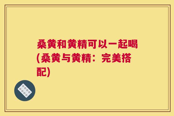 桑黄和黄精可以一起喝(桑黄与黄精:完美搭配) 桑黄和黄精可以一起喝(桑黄与黄精:完美搭配)