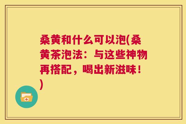 桑黄和什么可以泡(桑黄茶泡法:与这些神物再搭配,喝出新滋味!) 桑黄和什么可以泡(桑黄茶泡法:与这些神物再搭配,喝出新滋味!)