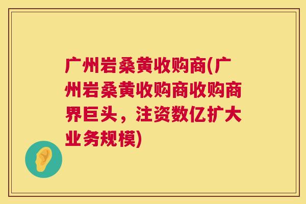 广州岩桑黄收购商(广州岩桑黄收购商收购商界巨头,注资数亿扩大业务规模) 广州岩桑黄收购商(广州岩桑黄收购商收购商界巨头,注资数亿扩大业务规模)