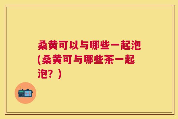 桑黄可以与哪些一起泡(桑黄可与哪些茶一起泡?) 桑黄可以与哪些一起泡(桑黄可与哪些茶一起泡?)