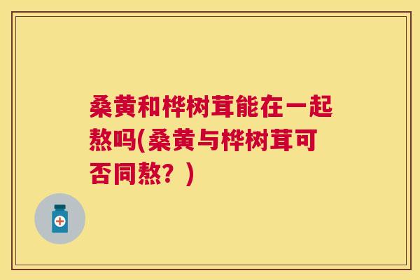 桑黄和桦树茸能在一起熬吗(桑黄与桦树茸可否同熬?) 桑黄和桦树茸能在一起熬吗(桑黄与桦树茸可否同熬?)