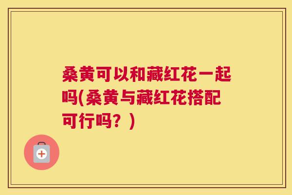 桑黄可以和藏红花一起吗(桑黄与藏红花搭配可行吗?) 桑黄可以和藏红花一起吗(桑黄与藏红花搭配可行吗?)