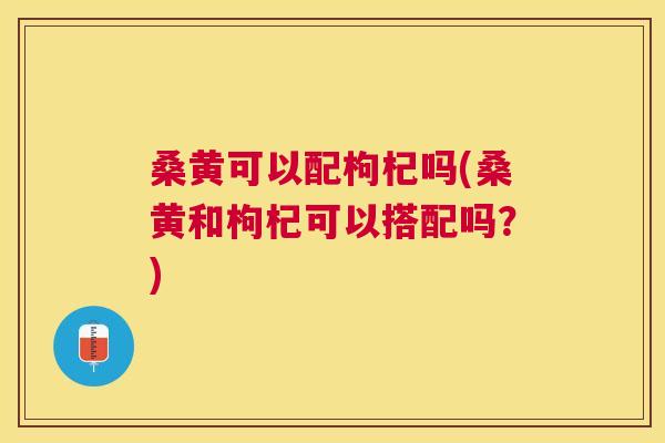 桑黄可以配枸杞吗(桑黄和枸杞可以搭配吗?) 桑黄可以配枸杞吗(桑黄和枸杞可以搭配吗?)