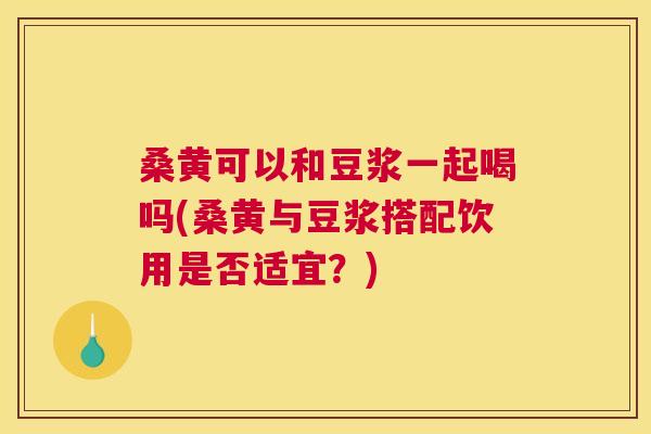 桑黄可以和豆浆一起喝吗(桑黄与豆浆搭配饮用是否适宜？)