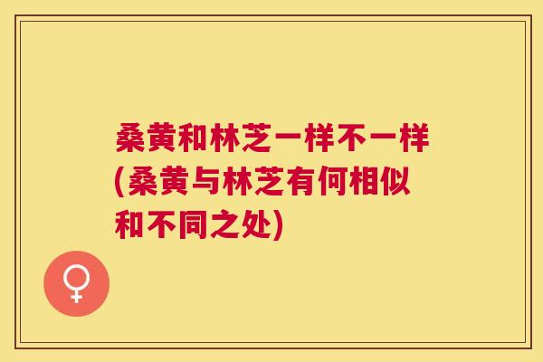 桑黄和林芝一样不一样(桑黄与林芝有何相似和不同之处)