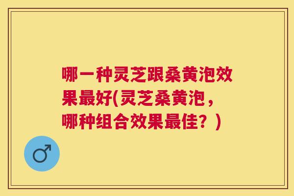哪一种灵芝跟桑黄泡效果好(灵芝桑黄泡,哪种组合效果佳?) 哪一种灵芝跟桑黄泡效果好(灵芝桑黄泡,哪种组合效果佳?)