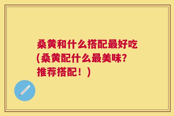 桑黄和什么搭配好吃(桑黄配什么美味?推荐搭配!) 桑黄和什么搭配好吃(桑黄配什么美味?推荐搭配!)