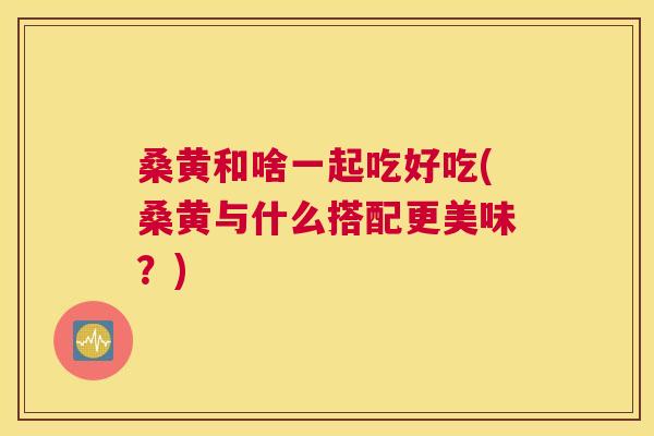 桑黄和啥一起吃好吃(桑黄与什么搭配更美味?) 桑黄和啥一起吃好吃(桑黄与什么搭配更美味?)