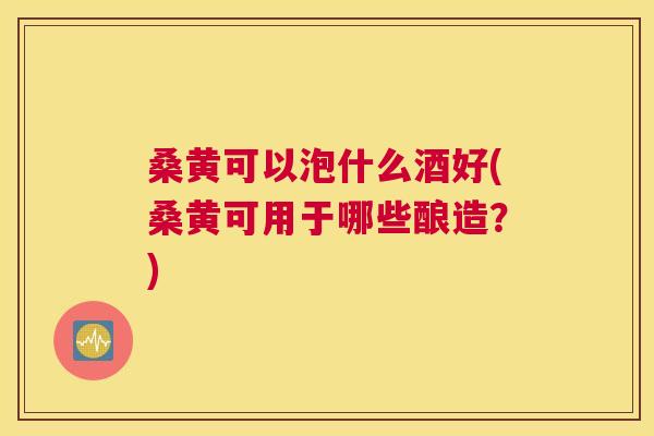 桑黄可以泡什么酒好(桑黄可用于哪些酿造?) 桑黄可以泡什么酒好(桑黄可用于哪些酿造?)