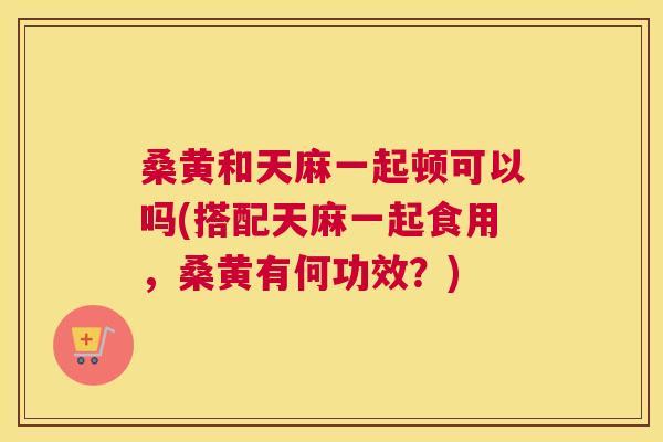 桑黄和天麻一起顿可以吗(搭配天麻一起食用,桑黄有何功效?) 桑黄和天麻一起顿可以吗(搭配天麻一起食用,桑黄有何功效?)