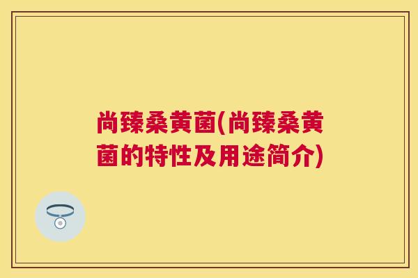 尚臻桑黄菌(尚臻桑黄菌的特性及用途简介) 尚臻桑黄菌(尚臻桑黄菌的特性及用途简介)