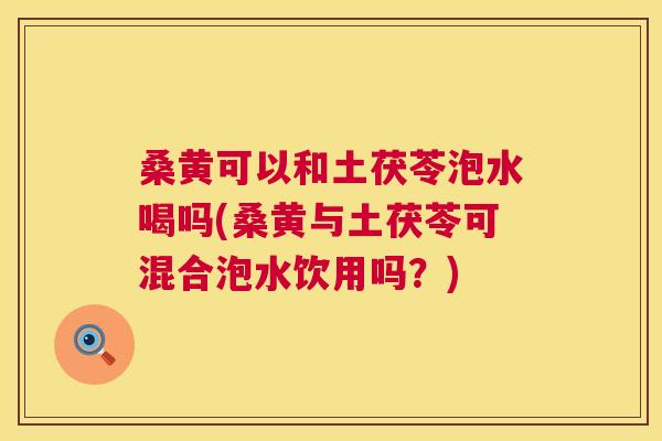 桑黄可以和土茯苓泡水喝吗(桑黄与土茯苓可混合泡水饮用吗？)