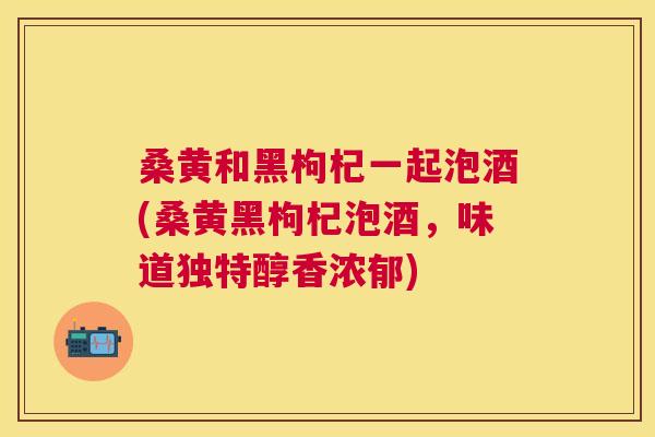 桑黄和黑枸杞一起泡酒(桑黄黑枸杞泡酒,味道独特醇香浓郁) 桑黄和黑枸杞一起泡酒(桑黄黑枸杞泡酒,味道独特醇香浓郁)