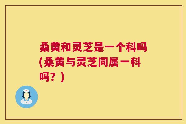 桑黄和灵芝是一个科吗(桑黄与灵芝同属一科吗？)