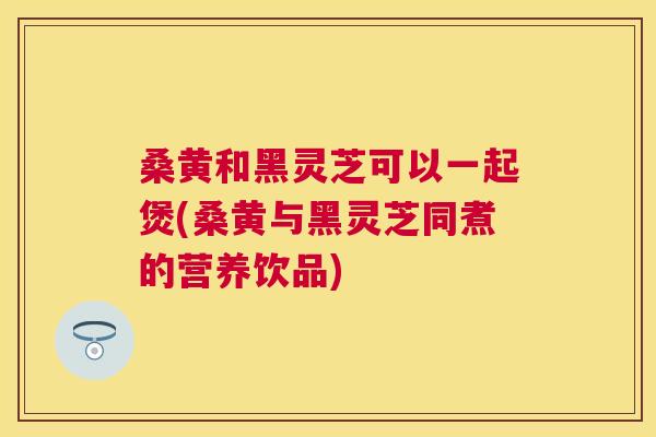 桑黄和黑灵芝可以一起煲(桑黄与黑灵芝同煮的营养饮品) 桑黄和黑灵芝可以一起煲(桑黄与黑灵芝同煮的营养饮品)