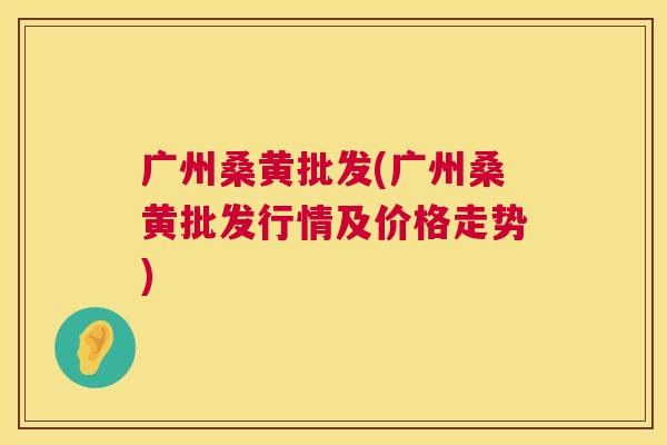 广州桑黄批发(广州桑黄批发行情及价格走势)
