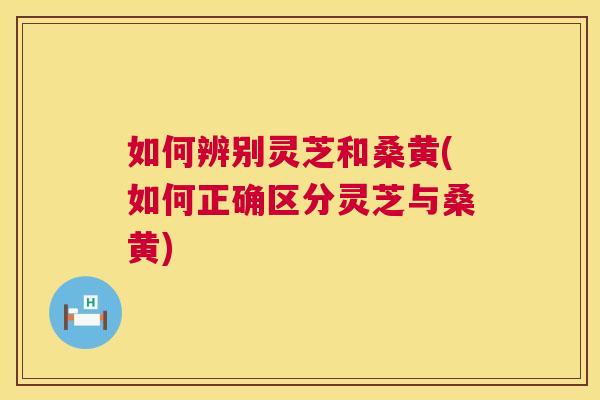 如何辨别灵芝和桑黄(如何正确区分灵芝与桑黄)