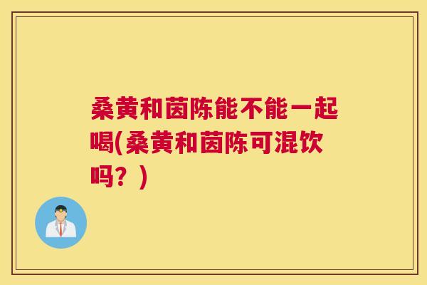 桑黄和茵陈能不能一起喝(桑黄和茵陈可混饮吗？)