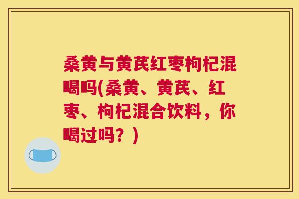 桑黄与黄芪红枣枸杞混喝吗(桑黄、黄芪、红枣、枸杞混合饮料,你喝过吗?) 桑黄与黄芪红枣枸杞混喝吗(桑黄、黄芪、红枣、枸杞混合饮料,你喝过吗?)