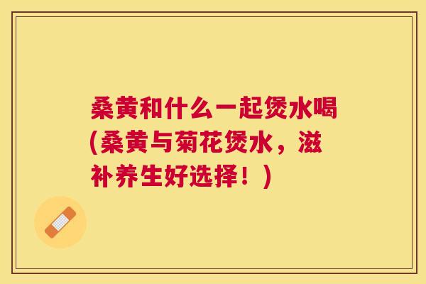 桑黄和什么一起煲水喝(桑黄与菊花煲水,滋补养生好选择!) 桑黄和什么一起煲水喝(桑黄与菊花煲水,滋补养生好选择!)