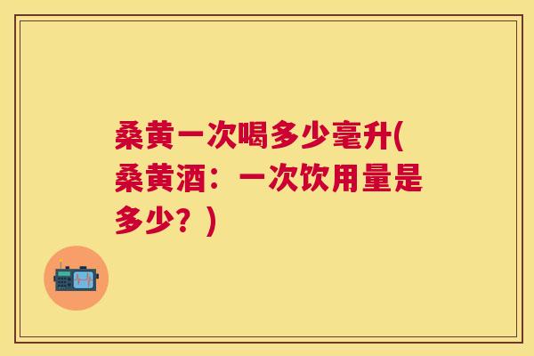 桑黄一次喝多少毫升(桑黄酒:一次饮用量是多少?) 桑黄一次喝多少毫升(桑黄酒:一次饮用量是多少?)