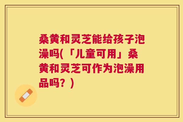 桑黄和灵芝能给孩子泡澡吗(「儿童可用」桑黄和灵芝可作为泡澡用品吗？)