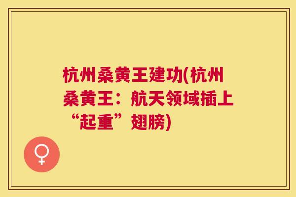 杭州桑黄王建功(杭州桑黄王:航天领域插上“起重”翅膀) 杭州桑黄王建功(杭州桑黄王:航天领域插上“起重”翅膀)