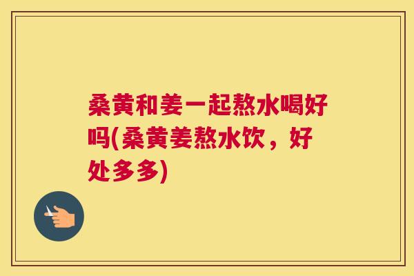桑黄和姜一起熬水喝好吗(桑黄姜熬水饮,好处多多) 桑黄和姜一起熬水喝好吗(桑黄姜熬水饮,好处多多)
