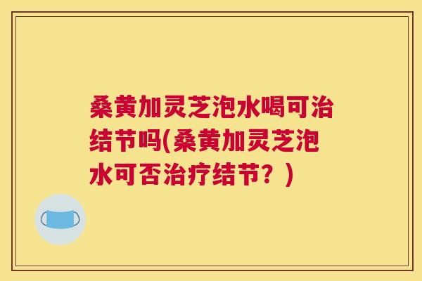 桑黄加灵芝泡水喝可结节吗(桑黄加灵芝泡水可否结节?) 桑黄加灵芝泡水喝可结节吗(桑黄加灵芝泡水可否结节?)