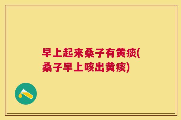 早上起来桑子有黄痰(桑子早上咳出黄痰) 早上起来桑子有黄痰(桑子早上咳出黄痰)