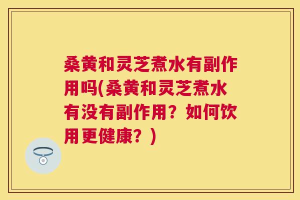 桑黄和灵芝煮水有副作用吗(桑黄和灵芝煮水有没有副作用?如何饮用更健康?) 桑黄和灵芝煮水有副作用吗(桑黄和灵芝煮水有没有副作用?如何饮用更健康?)