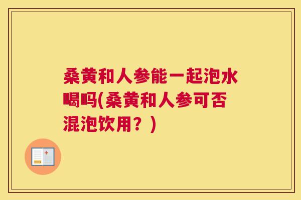 桑黄和人参能一起泡水喝吗(桑黄和人参可否混泡饮用？)