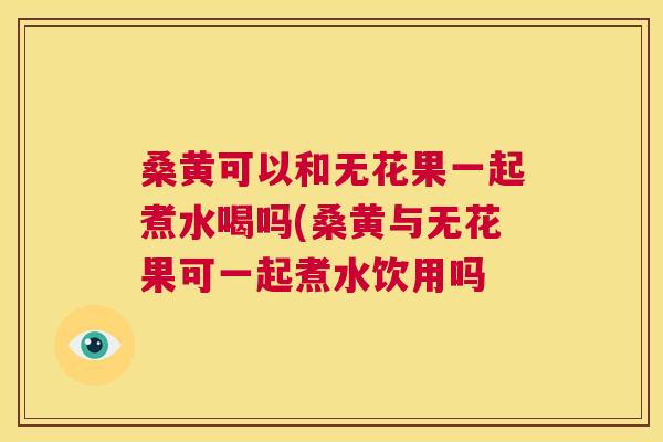 桑黄可以和无花果一起煮水喝吗(桑黄与无花果可一起煮水饮用吗 桑黄可以和无花果一起煮水喝吗(桑黄与无花果可一起煮水饮用吗