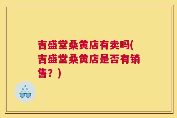 吉盛堂桑黄店有卖吗(吉盛堂桑黄店是否有销售?) 吉盛堂桑黄店有卖吗(吉盛堂桑黄店是否有销售?)