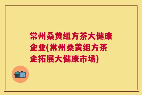 常州桑黄组方茶大健康企业(常州桑黄组方茶企拓展大健康市场) 常州桑黄组方茶大健康企业(常州桑黄组方茶企拓展大健康市场)