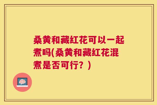 桑黄和藏红花可以一起煮吗(桑黄和藏红花混煮是否可行？)
