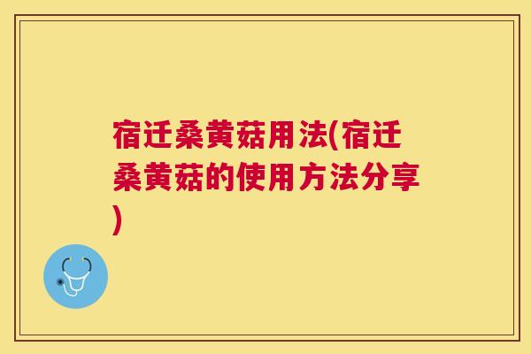 宿迁桑黄菇用法(宿迁桑黄菇的使用方法分享)