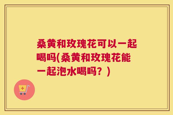 桑黄和玫瑰花可以一起喝吗(桑黄和玫瑰花能一起泡水喝吗？)