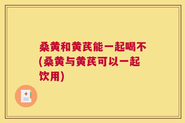 桑黄和黄芪能一起喝不(桑黄与黄芪可以一起饮用) 桑黄和黄芪能一起喝不(桑黄与黄芪可以一起饮用)
