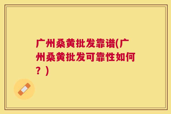 广州桑黄批发靠谱(广州桑黄批发可靠性如何？)
