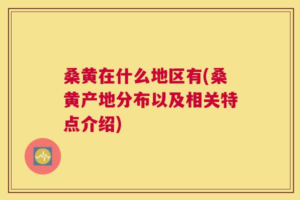 桑黄在什么地区有(桑黄产地分布以及相关特点介绍)