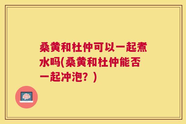 桑黄和杜仲可以一起煮水吗(桑黄和杜仲能否一起冲泡？)